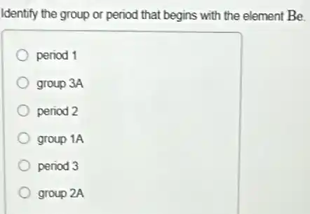 Identify the group or period that begins with the element Be.
period 1
group 3A
period 2
group 1A
period 3
group 2A