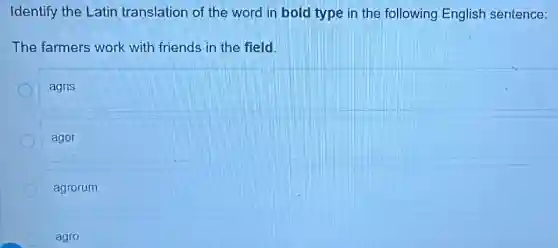 Identify the Latin translation of the word in bold type in the following English sentence:
The farmers work with friends in the field.
agris
ager
agrorum
agro