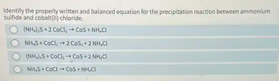 Identify the properly written and balanced equation for the precipitation reaction between ammonium
sulfide and cobalt(II) chloride.
(NH_(4))_(2)S+2CoCl_(2)arrow CoS+NH_(4)Cl
NH_(4)S+CoCl_(2)arrow 2CoS_(2)+2NH_(4)Cl
(NH_(4))_(2)S+CoCl_(2)arrow CoS+2NH_(4)Cl
NH_(4)S+CoClarrow CoS+NH_(4)Cl