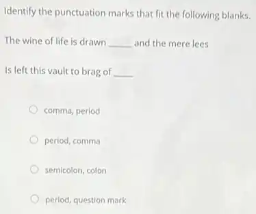 Identify the punctuation marks that fit the following blanks.
The wine of life is drawn __ and the mere lees
Is left this vault to brag of __
comma, period
period, comma
semicolon, colon
period, question mark