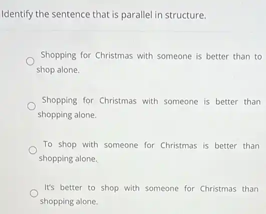 Identify the sentence that is parallel in structure.
Shopping for Christmas with someone is better than to
shop alone.
Shopping for Christmas with someone is better than
shopping alone.
To shop with someone for Christmas is better than
shopping alone.
It's better to shop with someone for Christmas than
shopping alone.
