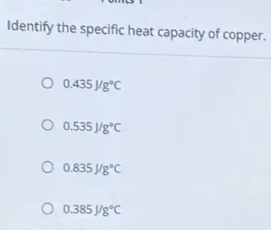 Identify the specific heat capacity of copper.
0.435J/g^circ C
0.535J/g^circ C
0.835J/g^circ C
0.385J/g^circ C