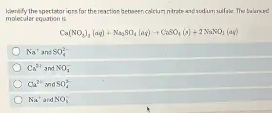 Identify the spectatorions for the reaction between calcium nitrate and sodium sulfate. The balanced
molecular equation is
Ca(NO_(3))_(2)(aq)+Na_(2)SO_(4)(aq)arrow CaSO_(4)(s)+2NaNO_(3)(aq)
Na^+ and SO_(4)^2-
Ca^2+ and NO_(3)^-
Ca^2+ and SO_(4)^2-
Na^+ and NO_(3)^-