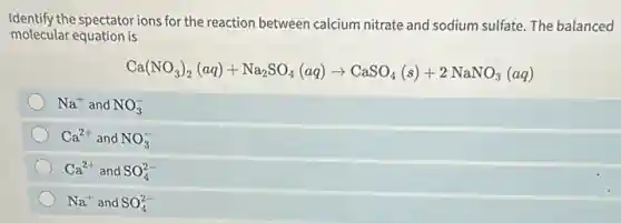 Identify the spectatorions for the reaction between calcium nitrate and sodium sulfate. The balanced
molecular equation is
Ca(NO_(3))_(2)(aq)+Na_(2)SO_(4)(aq)arrow CaSO_(4)(s)+2NaNO_(3)(aq)
Na^+ and NO_(3)^-
Ca^2+ and NO_(3)^-
Ca^2+ and SO_(4)^2-
Na^+ and SO_(4)^2-
