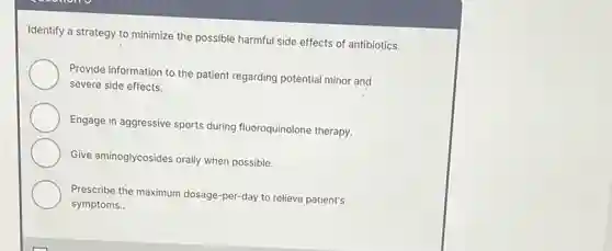 Identify a strategy to minimize the possible harmful side effects of antibiotics.
Provide information to the patient regarding potential minor and
severe side effects.
Engage in aggressive sports during fluoroquinolone therapy.
Give aminoglycosides orally when possible.
Prescribe the maximum dosage -per-day to relieve patient's
symptoms..