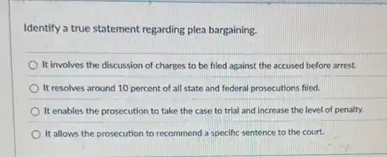 Identify a true statement regarding plea bargaining.
It involves the discussion of charges to be filed against the accused before arrest.
It resolves around 10 percent of all state and federal prosecutions filed.
It enables the prosecution to take the case to trial and increase the level of penalty.
It allows the prosecution to recommend a specific sentence to the court.