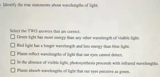 Identify the true statements about wavelengths of light.
Select the TWO answers that are correct.
Green light has more energy than any other wavelength of visible light.
Red light has a longer wavelength and less energy than blue light.
Plants reflect wavelengths of light that our eyes cannot detect.
In the absence of visible light,photosynthesis proceeds with infrared wavelengths.
Plants absorb wavelengths of light that our eyes perceive as green.