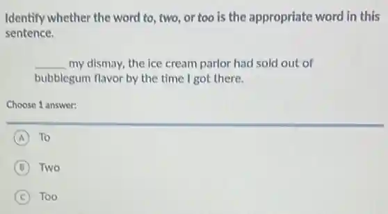 Identify whether the word to, two, or too is the appropriate word in this
sentence.
__ my dismay, the ice cream parlor had sold out of
bubblegum flavor by the time I got there.
Choose 1 answer:
A To
B Two
C Too