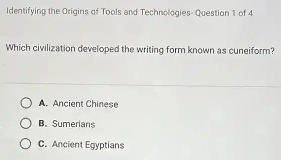 Identifying the Origins of Tools and Technologies Question 1 of 4
Which civilization developed the writing form known as cuneiform?
A. Ancient Chinese
B. Sumerians
C. Ancient Egyptians