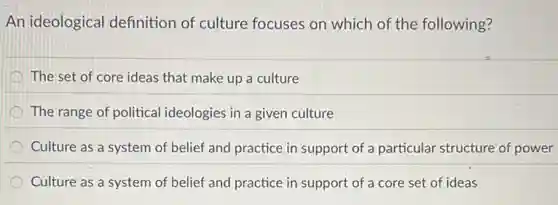 An ideological definition of culture focuses on which of the following?
The set of core ideas that make up a culture
The range of political ideologies in a given culture
Culture as a system of belief and practice in support of a particular structure of power
Culture as a system of belief and practice in support of a core set of ideas