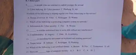 II. Choice part
9 __ is people who use internet to exploit younger for sexual
A. Cyber bullying B Cyber predator C .Phishing D. All
10.which of the following is stoping regular user from connecting to the service?
A. Denial of service B. Virus C.Keylogger D. Worms
11. Which of the following is protecting computer system on network?
A. Information B Cyber security C Fire D.Worms
12. __ is enables authorised user to acess infn without any interference?
A. Confidentiality B Intgrity C.Data D . Avialibility
13. __ is recording the movement on keyboard and stealing password?
A. Trojan horse B Adware C Keylogger D. Phishing
14. Which of the following is not artificail threats A Botrets B. Fire C. Temprature D all
15. There are __ type of computer security A.3 B.5
C. 4 D.2