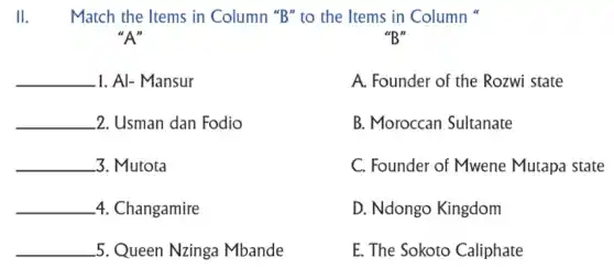 II.Match the Items in Column "B" to the Items in Column
"B"
"A"
__ 1. Al- Mansur
__ 2. Usman dan Fodio
__ 3. Mutota
__ 4. Changamire
__ 5. Queen Nzinga Mbande
A. Founder of the Rozwi state
B. Moroccan Sultanate
C. Founder of Mwene Mutapa state
D. Ndongo Kingdom
E. The Sokoto Caliphate