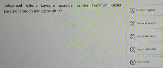 iletişimsel eylem kavrami aşağida verilen Frankfurt Okulu
kuramcilarindan hangisine aittir?
A Friedrich Pollock
B Thedor W. Adorno
C Max Horkheimer
D Jurgen Habermas
E Eric Fromm