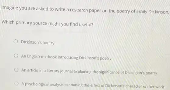 Imagine you are asked to write a research paper on the poetry of Emily Dickinson.
Which primary source might you find useful?
Dickinson's poetry
An English textbook introducing Dickinson's poetry
An article in a literary journal explaining the significance of Dickinson'poetry
A psychological analysis examining the effect of Dickinson's character on her work