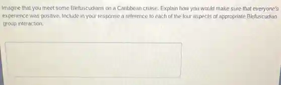 Imagine that you meet some Blefuscudians on a Caribbean cruise. Explain how you would make sure that everyone's
experience was positive. Include in your response a reference to each of the four aspects of appropriate Blefuscudian
group interaction.
square