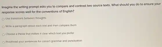 Imagine the writing prompt asks you to compare and contrast two source texts. What should you do to ensure your
response scores well for the conventions of English?
Use transitions between thoughts
each text and then compare them
Choose a thesis that makes it clear which text you prefer
Proofread your sentences for correct grammar and punctuation