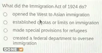 What did the Immigration Act of 1924 do?
opened the West to Asian immigration
established chotas or limits on immigration
made special provisions for refugees
created a federal department to oversee
immigration