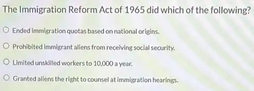 The Immigration Reform Act of 1965 did which of the following?
Ended immigration quotas based on national origins.
Prohibited immigrant allens from receiving social security.
Limited unskilled workers to 10,000 a year.
Granted aliens the right to counsel at immigration hearings.