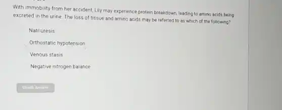 With immobility from her accident, Lily may experience protein breakdown, leading to amino acids being
excreted in the urine The loss of tissue and amino acids may be referred to as which of the following?
Natriuresis
Orthostatic hypotension
Venous stasis
Negative nitrogen balance