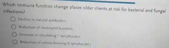 Which immune function change places older clients at risk for bacterial and fungal
infections?
Decline in natural antibodies
Reduction of neutrophi function
Decrease in circulating T lymphocytes
Reduction of colony-forming B lymphocytes