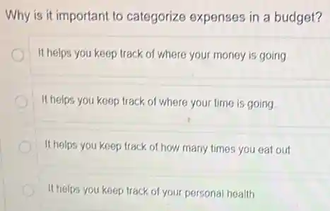 Why is it important to categorize expenses in a budget?
It helps you keep track of where your money is going
It helps you keep track of where your time is going
It helps you keep track of how many times you eat out.
It helps you keep track of your personal health