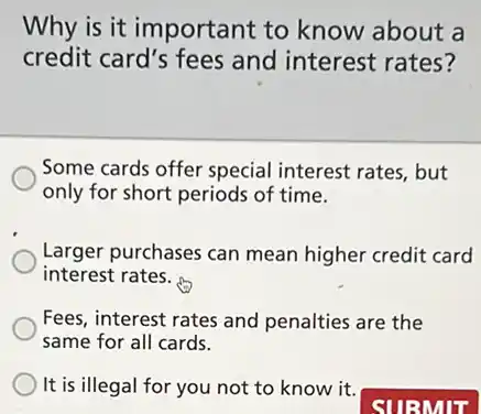 Why is it important to know about a
credit card's fees and interest rates?
Some cards offer special interest rates, but
only for short periods of time.
Larger purchases can mean higher credit card
interest rates.
Fees, interest rates and penalties are the
same for all cards.
It is illegal for you not to know it.