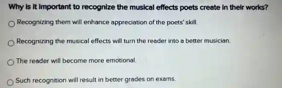 Why is it important to recognize the musical effects poets create in their works?
Recognizing them will enhance appreciation of the poets' skill.
Recognizing the musical effects will turn the reader into a better musician.
The reader will become more emotional.
Such recognition will result in better grades on exams.