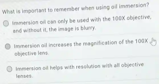What is important to remember when using oi immersion?
Immersion oil can only be used with the 100X objective,
and without it, the image is blurry.
Immersion oil increases the magnification of the 100X
objective lens
Immersion oil helps with resolution with all objective
lenses.