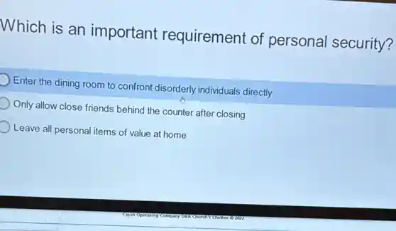 Which is an important requirement of personal security?
Enter the dining room to confront disorderly individuals directly
Only allow close friends behind the counter after closing
Leave all personal items of value at home