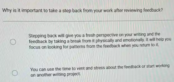 Why is it important to take a step back from your work after reviewing feedback?
Stepping back will give you a fresh perspective on your writing and the
feedback by taking a break from it physically and emotionally. It will help you
focus on looking for patterns from the feedback when you return to it.
You can use the time to vent and stress about the feedback or start working
on another writing project.