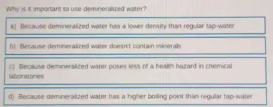 Why is it important to use demineralized water?
a) Because demineralized water has a lower density than regular tap-water
b) Because demineralized water doesn't contain minerals
c) Because demineralized water poses less of a health hazard in chemical
laboratories
d) Because demineralized water has a higher boiling point than regular tap-water