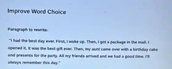 Improve Word Choice
Paragraph to rewrite:
"I had the best day ever. First, I woke up. Then, I got a package in the mail. I
opened it. It was the best gift ever.Then, my aunt came over with a birthday cake
and presents for the party. All my friends arrived and we had a good time. I'll
always remember this day."