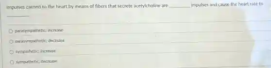 Impulses carried to the heart by means of fibers that secrete acetylcholine are __ impulses and cause the heart rate to
__
parasympathetic; increase
parasympathetic; decrease
sympathetic; increase
sympathetic; decrease