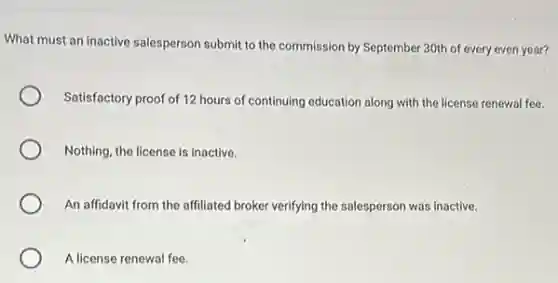What must an inactive salesperson submit to the commission by September 30th of every even year?
Satisfactory proof of 12 hours of continuing education along with the license renewal fee.
Nothing, the license is inactive.
An affidavit from the affiliated broker verifying the salesperson was inactive.
A license renewal fee.