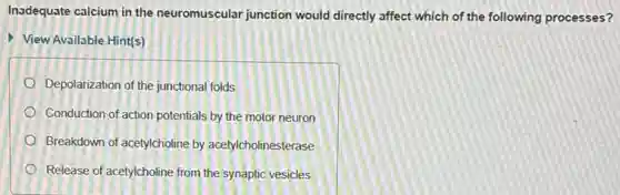 Inadequate calcium in the neuromuscular junction would directly affect which of the following processes?
View Available Hint(s)
Depolarization of the junctional folds
Conduction of action potentials by the motor neuron
Breakdown of acetylcholine by acetylcholinesterase
Release of acetylcholine from the synaptic vesicles