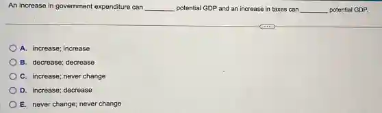 An increase in government expenditure can __ potential GDP and an increase in taxes can __ potential GDP.
A. increase; increase
B. decrease; decrease
C. increase; never change
D. increase; decrease
E. never change; never change