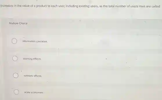 Increases in the value of a product to each user, including existing users as the total number of users rises are called
Multiple Choice
Information cascades.
learning effects.
network effects
scale economies.
