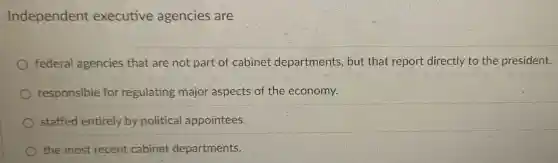 Independent executive agencies are
federal agencies that are not part of cabinet departments, but : that report directly to the president.
responsible for regulating major aspects of the economy.
staffed entirely by political appointees.
the most recent cabinet departments.
