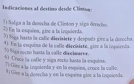 Indicaciones al destino desde Clinton:
1) Salga a la derecha de Clinton y siga derecho.
2) En la esquina, gire a la izquierda.
3) Siga hasta la calle diecisiete y después gire a la derecha.
4) En la esquina de la calle diecisiete, gire a la izquierda.
5) Siga recto hasta la calle diecinueve.
6) Cruce la calle y siga recto hasta la esquina.
7) Gire a la izquierda y en la esquina, cruce la calle.
8) Gire a la derecha y en la esquina gire a la izquierda.