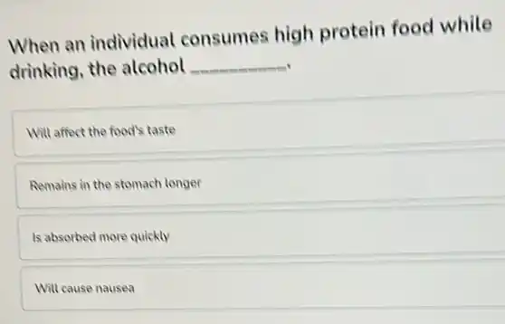 When an individual consumes high protein food while
drinking, the alcohol __
Will affect the food's taste
Remains in the stomach longer
Is absorbed more quickly
Will cause nausea