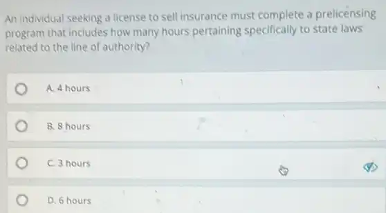 An individual seeking a license to sell insurance must complete a prelicensing
program that includes how many hours pertaining specifically to state laws
related to the line of authority?
A. 4 hours
B. 8 hours
C. 3 hours
D. 6 hours