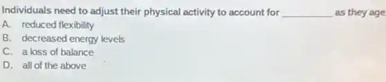 Individuals need to adjust their physical activity to account for __ as they age
A. reduced flexibility
B. decreased energy levels
C. a loss of balance
D. all of the above