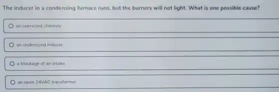 The inducer in a condensing furnace runs, but the burners will not light. What is one possible cause?
an oversized chimney
an undersized inducer
a blockage of air intake
an open 24VAC transformer