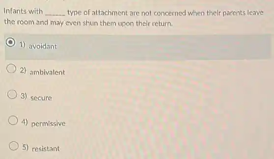 Infants with __ type of attachment are not concerned when their parents leave
the room and may even shun them upon their return.
1) avoidant
2) ambivalent
3) secure
4) permissive
5) resistant