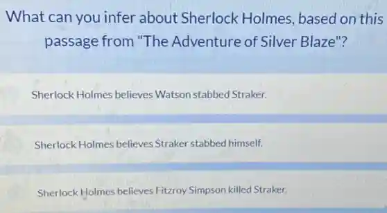 What can you infer about Sherlock Holmes based on this
passage from "The Adventure of Silver Blaze"?
Sherlock Holmes believes Watson stabbed Straker.
Sherlock Holmes believe:Straker stabbed himself.
Sherlock Holmes believes Fitzroy Simpson killed Straker.