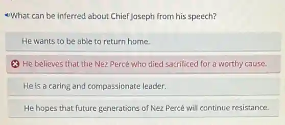 What can be inferred about ChiefJoseph from his speech?
He wants to be able to return home.
8 He believes that the Nez Percé who died sacrificed for a worthy cause.
He is a caring and compassionate leader.
He hopes that future generations of Nez Percé will continue resistance.