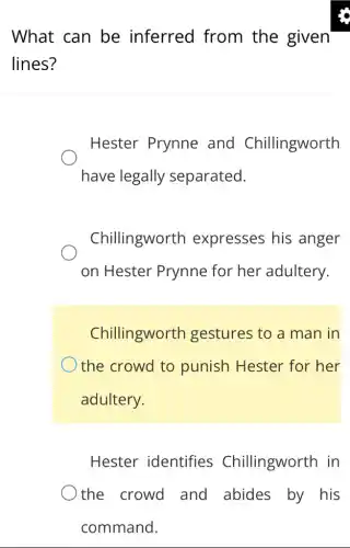 What can be inferred from the given
lines?
Hester Prynne and Chillingworth
have legally separated.
Chillingworth expresses his anger
on Hester Prynne for her adultery.
Chillingworth I gestures to a man in
the crowd to punish Hester for her
adultery.
Hester identifies Chillingworth in
the crowd and abides by his