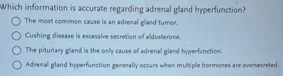 Which information is accurate regarding adrenal gland hyperfunction?
The most common cause is an adrenal gland tumor.
Cushing disease is excessive secretion of aldosterone.
The pituitary gland is the only cause of adrenal gland hyperfunction.
Adrenal gland hyperfunction generally occurs when multiple hormones are oversecreted.