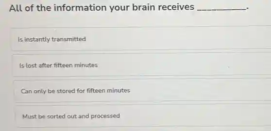 All of the information your brain receives __
Is instantly transmitted
Is lost after fifteen minutes
Can only be stored for fifteen minutes
Must be sorted out and processed