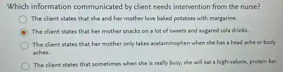 Which information communicated by client needs intervention from the nurse?
The client states that she and her mother love baked potatoes with margarine.
C The client states that her mother snacks on a lot of sweets and sugared cola drinks.
The client states that her mother only takes acetaminophen when she has a head ache or body
aches.
The client states that sometimes when she is really busy, she will eat a high-calorie, protein bar.